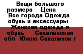 Вещи большого размера  › Цена ­ 200 - Все города Одежда, обувь и аксессуары » Женская одежда и обувь   . Сахалинская обл.,Южно-Сахалинск г.